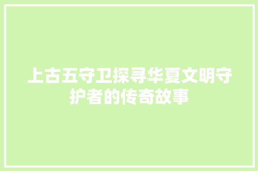 上古五守卫探寻华夏文明守护者的传奇故事