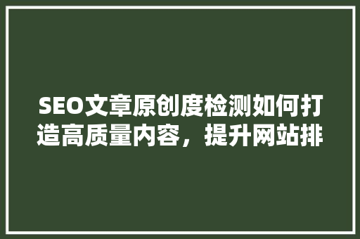 SEO文章原创度检测如何打造高质量内容，提升网站排名