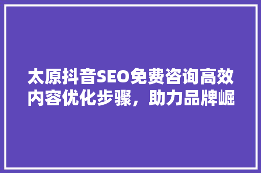 太原抖音SEO免费咨询高效内容优化步骤，助力品牌崛起
