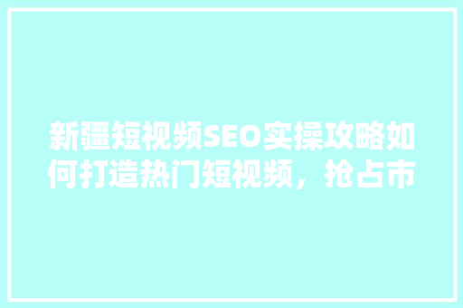 新疆短视频SEO实操攻略如何打造热门短视频，抢占市场先机