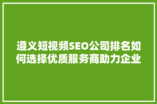 遵义短视频SEO公司排名如何选择优质服务商助力企业腾飞