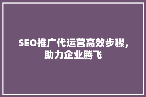 SEO推广代运营高效步骤，助力企业腾飞