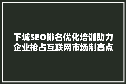 下城SEO排名优化培训助力企业抢占互联网市场制高点