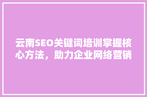 云南SEO关键词培训掌握核心方法，助力企业网络营销腾飞