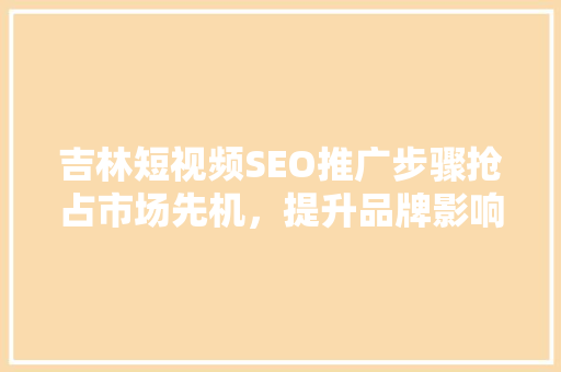 吉林短视频SEO推广步骤抢占市场先机，提升品牌影响力