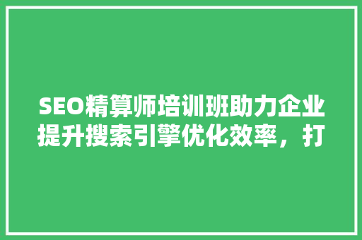 SEO精算师培训班助力企业提升搜索引擎优化效率，打造核心竞争力