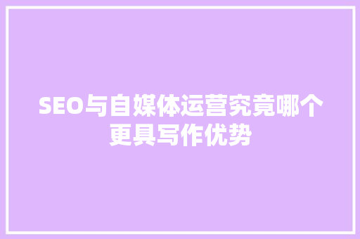 SEO与自媒体运营究竟哪个更具写作优势