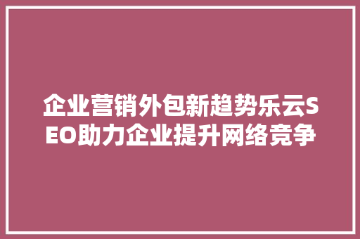 企业营销外包新趋势乐云SEO助力企业提升网络竞争力