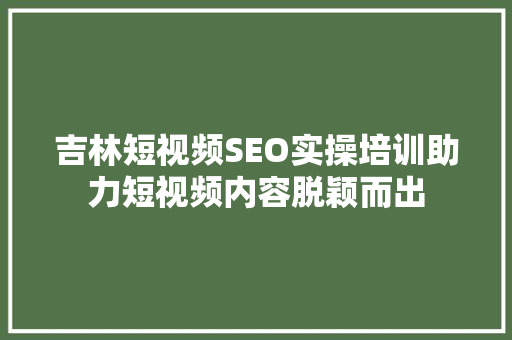 吉林短视频SEO实操培训助力短视频内容脱颖而出