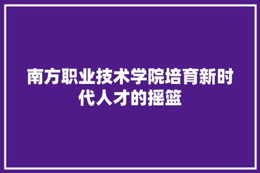 南方职业技术学院培育新时代人才的摇篮