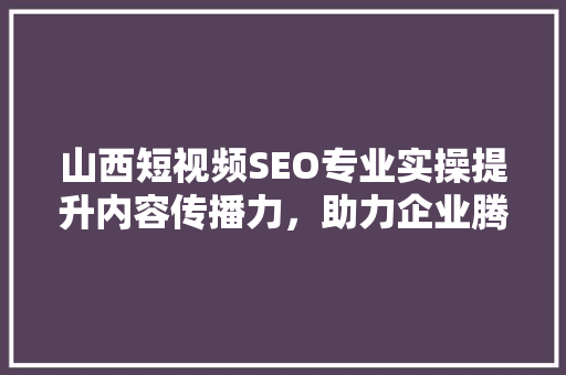 山西短视频SEO专业实操提升内容传播力，助力企业腾飞
