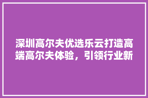 深圳高尔夫优选乐云打造高端高尔夫体验，引领行业新潮流