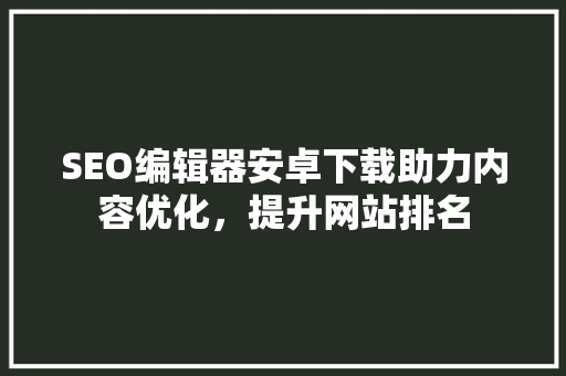 SEO编辑器安卓下载助力内容优化，提升网站排名