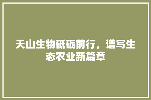 天山生物砥砺前行，谱写生态农业新篇章