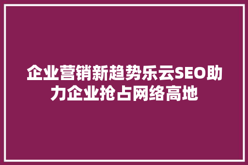 企业营销新趋势乐云SEO助力企业抢占网络高地