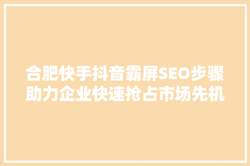 合肥快手抖音霸屏SEO步骤助力企业快速抢占市场先机
