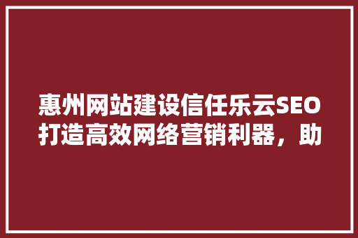 惠州网站建设信任乐云SEO打造高效网络营销利器，助力企业腾飞