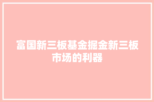 富国新三板基金掘金新三板市场的利器