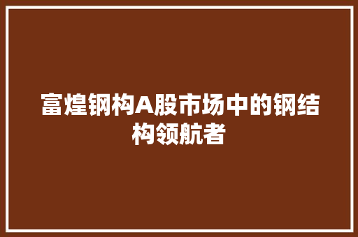 富煌钢构A股市场中的钢结构领航者