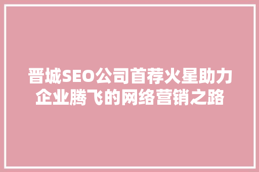 晋城SEO公司首荐火星助力企业腾飞的网络营销之路