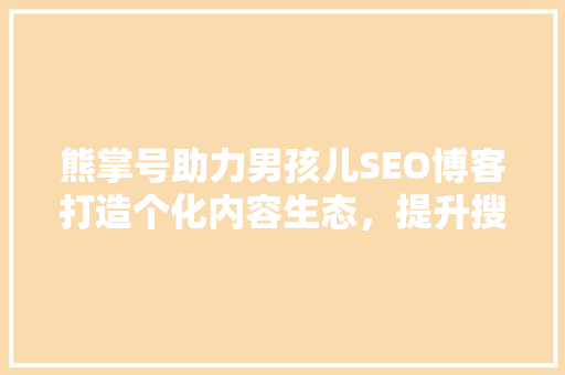 熊掌号助力男孩儿SEO博客打造个化内容生态，提升搜索引擎排名