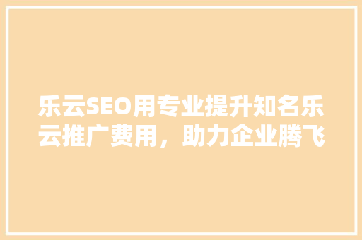 乐云SEO用专业提升知名乐云推广费用，助力企业腾飞