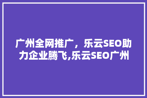 广州全网推广，乐云SEO助力企业腾飞,乐云SEO广州全网推广步骤详细