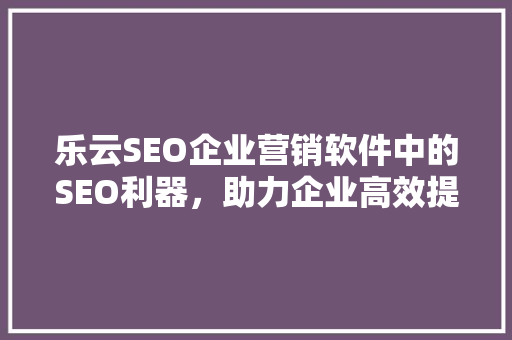 乐云SEO企业营销软件中的SEO利器，助力企业高效提升网络知名度