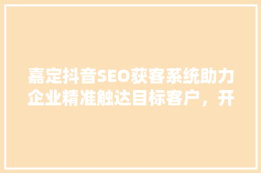 嘉定抖音SEO获客系统助力企业精准触达目标客户，开启营销新篇章