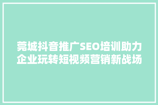 莞城抖音推广SEO培训助力企业玩转短视频营销新战场
