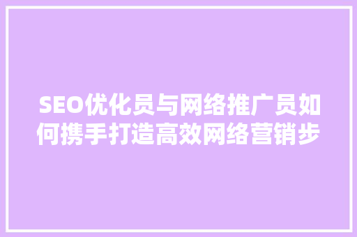 SEO优化员与网络推广员如何携手打造高效网络营销步骤