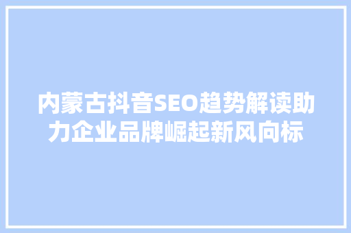 内蒙古抖音SEO趋势解读助力企业品牌崛起新风向标