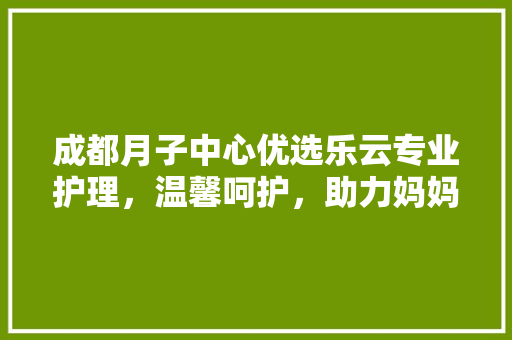 成都月子中心优选乐云专业护理，温馨呵护，助力妈妈产后康复