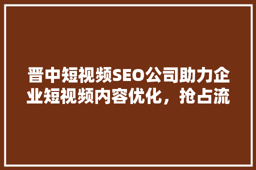 晋中短视频SEO公司助力企业短视频内容优化，抢占流量高地