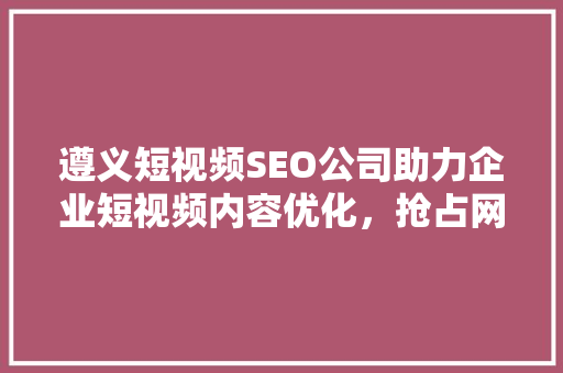 遵义短视频SEO公司助力企业短视频内容优化，抢占网络流量高地