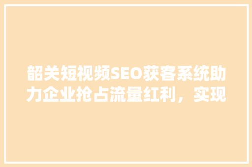 韶关短视频SEO获客系统助力企业抢占流量红利，实现精准营销