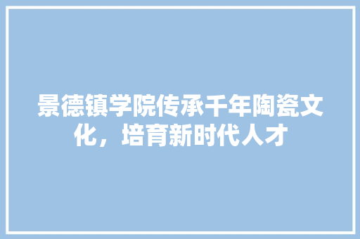 景德镇学院传承千年陶瓷文化，培育新时代人才