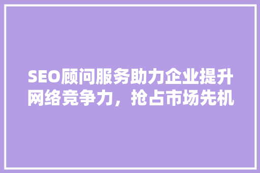SEO顾问服务助力企业提升网络竞争力，抢占市场先机