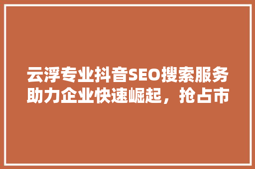 云浮专业抖音SEO搜索服务助力企业快速崛起，抢占市场先机