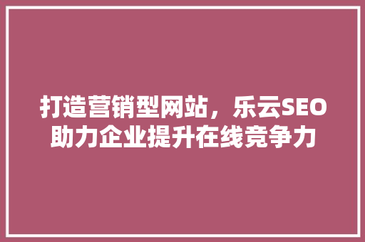 打造营销型网站，乐云SEO助力企业提升在线竞争力