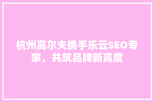 杭州高尔夫携手乐云SEO专家，共筑品牌新高度