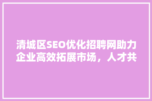 清城区SEO优化招聘网助力企业高效拓展市场，人才共赢发展