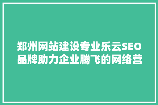 郑州网站建设专业乐云SEO品牌助力企业腾飞的网络营销利器