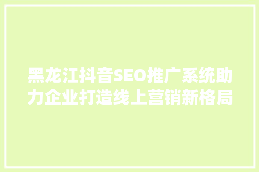 黑龙江抖音SEO推广系统助力企业打造线上营销新格局