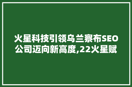 火星科技引领乌兰察布SEO公司迈向新高度,22火星赋能地方发展