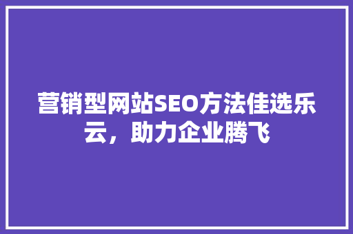 营销型网站SEO方法佳选乐云，助力企业腾飞