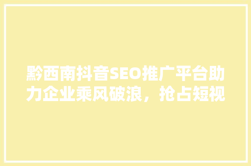 黔西南抖音SEO推广平台助力企业乘风破浪，抢占短视频流量高地