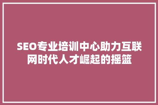 SEO专业培训中心助力互联网时代人才崛起的摇篮