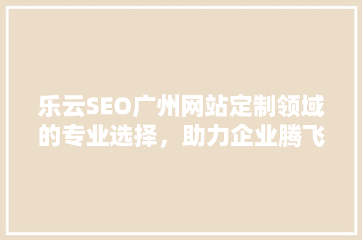 乐云SEO广州网站定制领域的专业选择，助力企业腾飞