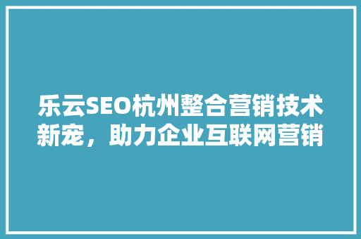 乐云SEO杭州整合营销技术新宠，助力企业互联网营销腾飞